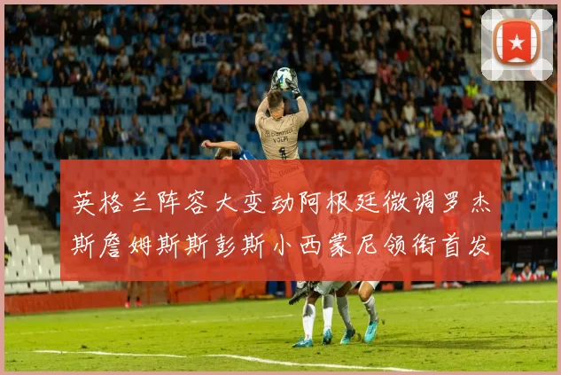 英格兰阵容大变动阿根廷微调罗杰斯詹姆斯斯彭斯小西蒙尼领衔首发阵容