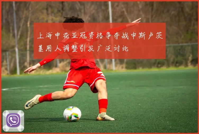 上海申花亚冠资格争夺战中斯卢茨基用人调整引发广泛讨论