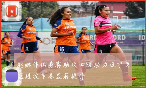 赵继伟热身赛助攻回暖助力辽宁男篮进攻节奏显著提升