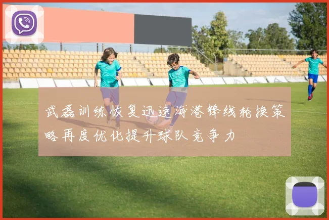 武磊训练恢复迅速海港锋线轮换策略再度优化提升球队竞争力